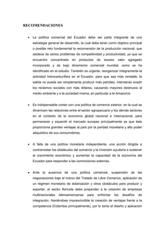 RECOMENDACIONES


 •   La política comercial del Ecuador debe ser parte integrante de una
     estrategia general de desarrollo, la cual debe tener como objetivo principal
     o posible reto fundamental la reconversión de la producción nacional, que
     adolece de serios problemas de competitividad y productividad, ya que se
     encuentra   concentrada    en   productos   de   escaso     valor   agregado
     incorporado y de bajo dinamismo comercial mundial, como se ha
     identificado en el estudio. También es urgente, reorganizar íntegramente la
     actividad hidrocarburífera en el Ecuador, para que sea más rentable, la
     salida no puede ser simplemente producir más petróleo, intentando evadir
     los reclamos sociales con más dólares, causando mayores destrozos al
     medio ambiente y a la sociedad misma, en particular a la Amazonía


 •   Es indispensable contar con una política de comercio exterior, en la cual se
     dinamicen las relaciones entre el sector agropecuario y los demás sectores
     en el contexto de la economía global nacional e internacional, para
     permanecer y expandir el mercado europeo principalmente ya que éste
     proporciona grandes ventajas al país por la paridad monetaria y alto poder
     adquisitivo de sus consumidores.


 •   A falta de una política monetaria independiente, una acción dirigida a
     contrarrestar los obstáculos del comercio y la inversión ayudaría a sostener
     el crecimiento económico y aumentar la capacidad de la economía del
     Ecuador para responder a las conmociones externas.


 •   Ante la ausencia de una política comercial, suspensión de las
     negociaciones bajo el marco del Tratado de Libre Comercio, aplicación de
     un régimen monetario de dolarización y otros obstáculos para producir y
     exportar; el sector florícola debe propender a la creación de empresas
     multinacionales   latinoamericanas   para    enfrentar    los   desafíos   de
     integración. Haciéndose imprescindible la creación de ventajas frente a la
     competencia (Colombia principalmente), por lo tanto el diseño y aplicación
 