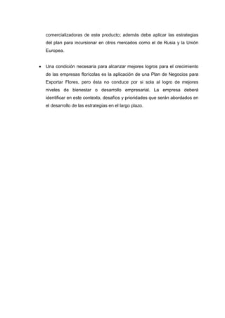 comercializadoras de este producto; además debe aplicar las estrategias
    del plan para incursionar en otros mercados como el de Rusia y la Unión
    Europea.


•   Una condición necesaria para alcanzar mejores logros para el crecimiento
    de las empresas florícolas es la aplicación de una Plan de Negocios para
    Exportar Flores, pero ésta no conduce por si sola al logro de mejores
    niveles de bienestar o desarrollo empresarial. La empresa deberá
    identificar en este contexto, desafíos y prioridades que serán abordados en
    el desarrollo de las estrategias en el largo plazo.
 