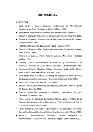 BIBLIOGRAFÍA

1. TEXTOS
•   Scott Besley y Eugene Brigham, Fundamentos de Administración
    Financiera, Mc Graw Hill, doceava Edición; México 2003.
•   Philip Kotler, Mercadotecnia, Prentice Hall, Sexta Edición, México 2002.
•   Joseph E. Stiglitz, El Malestar en la Globalización, Taurus, Argentina, 2002.
•   Stanton Etzel Walter, Fundamentos de Marketing, Mc Graw Hill, México,
    onceava edición, 2001.
•   Pablo Lucio Paredes, La dolarización, Quito – Ecuador 2001.
•   Stephen O. Robbins y Mary Coulter, Administración, Prentice Hall, México,
    sexta edición, 2000.
•   What´s in a Business Plan?, Nation’s Business, New York – Estados
    Unidos, 1999.
•   Donnelly Gibson, Fundamentos de Dirección y Administración de
    Empresas, McGraw-Hill Quinta edición, New York – Estados Unidos 1998.
•   Samuelson Paul A., Nordhaus William; Economía; McGraw-Hill, Décimo
    sexta edición, New York – Estados Unidos; 1998
•   Raúl Baeza, Hernán Carbona, Marketing de Exportación, Fondo Editorial
    de Negociaciones Internacionales y Comercio, Valparaíso-Chile, 1997.
•   SALLENAVE, Jean-Paul, edición, 1997.Op.Cid.
•   Boxwell Robert J. Benchmarking para competir, Mc Graw – Hill S.A., Santa
    Fé Bogotá, Colombia 1995.
•   Francisco Leiva Zea, Investigación Científica,        Asomedios, Bogotá –
    Colombia, IV edición, 1995.
•   Porter Michael E., Estrategia Competitiva. Técnicas para el Análisis de los
    Sectores Industriales y de la Competencia, Editorial Continental S.A.,de
    C.V. 27 ma edición, México, 1993.
•   Porter Michael E., Creación y Sotenimiento de un Desempeño Superior,
    Compañías Editorial Continental S.A. de C.V. 9na impresión, México, 1993.
•   Ansoff,H.I.   Planteamientos      Estratégico,    Nueva      Tendencia     de
    Administración / H. I Ansoff, R.P. Declerk, R. Hages.: Editora Trillas, 1993.
 