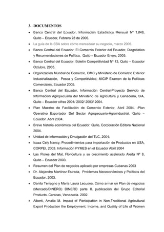 3. DOCUMENTOS
•   Banco Central del Ecuador, Información Estadística Mensual Nº 1.848,
    Quito – Ecuador, Febrero 28 de 2006.
•   La guía de la SBA sobre cómo mercadear su negocio, marzo 2006.
•   Banco Central del Ecuador, El Comercio Exterior del Ecuador, Diagnóstico
    y Recomendaciones de Política, Quito – Ecuador Enero, 2005.
•   Banco Central del Ecuador, Boletín Competitividad Nº 13, Quito – Ecuador
    Octubre, 2005.
•   Organización Mundial de Comercio, OMC y Ministerio de Comercio Exterior
    Industrialización, Pesca y Competitividad, MICIP Examen de la Políticas
    Comerciales, Ecuador 2005.
•   Banco Central del Ecuador, Información Central-Proyecto Servicio de
    Información Agropecuaria del Ministerio de Agricultura y Ganadería, SIA,
    Quito – Ecuador cifras 2001/ 2002/ 2003/ 2004.
•   Plan Maestro de Facilitación de Comercio Exterior, Abril 2004. -Plan
    Operativo Exportador Del Sector Agropecuario-Agroindustrial. Quito –
    Ecuador .Abril 2004.
•   Breve historia económica del Ecuador, Quito, Corporación Editora Nacional
    2004.
•   Unidad de Información y Divulgación del TLC, 2004.
•   Icaza Cely Nancy; Procedimientos para importación de Productos en USA,
    CORPEI, 2003. Información PYMES en el Ecuador Abril 2004
•   Las Flores del Mal, Floricultura y su crecimiento acelerado Alerta Nº 8,
    Quito – Ecuador 2003.
•   Resumen del Plan de negocios aplicado por empresas Cubanas 2003
•   Dr. Alejandro Martínez Estrada, Problemas Neoeconómicos y Políticos del
    Ecuador, 2003.
•   Danila Terragno y María Laura Lecuona, Cómo armar un Plan de negocios
    (Mercado/DINERO) DINERO parte II. publicación del Grupo Editorial
    Producto. Caracas, Venezuela. 2002.
•   Alberti, Amalia M. Impact of Participation in Non-Traditional Agricultural
    Export Production the Employment, Income, and Quality of Life of Women
 