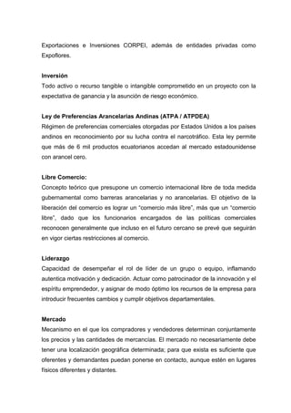Exportaciones e Inversiones CORPEI, además de entidades privadas como
Expoflores.


Inversión
Todo activo o recurso tangible o intangible comprometido en un proyecto con la
expectativa de ganancia y la asunción de riesgo económico.


Ley de Preferencias Arancelarias Andinas (ATPA / ATPDEA)
Régimen de preferencias comerciales otorgadas por Estados Unidos a los países
andinos en reconocimiento por su lucha contra el narcotráfico. Esta ley permite
que más de 6 mil productos ecuatorianos accedan al mercado estadounidense
con arancel cero.


Libre Comercio:
Concepto teórico que presupone un comercio internacional libre de toda medida
gubernamental como barreras arancelarias y no arancelarias. El objetivo de la
liberación del comercio es lograr un “comercio más libre”, más que un “comercio
libre”, dado que los funcionarios encargados de las políticas comerciales
reconocen generalmente que incluso en el futuro cercano se prevé que seguirán
en vigor ciertas restricciones al comercio.


Liderazgo
Capacidad de desempeñar el rol de líder de un grupo o equipo, inflamando
autentica motivación y dedicación. Actuar como patrocinador de la innovación y el
espíritu emprendedor, y asignar de modo óptimo los recursos de la empresa para
introducir frecuentes cambios y cumplir objetivos departamentales.


Mercado
Mecanismo en el que los compradores y vendedores determinan conjuntamente
los precios y las cantidades de mercancías. El mercado no necesariamente debe
tener una localización geográfica determinada; para que exista es suficiente que
oferentes y demandantes puedan ponerse en contacto, aunque estén en lugares
físicos diferentes y distantes.
 