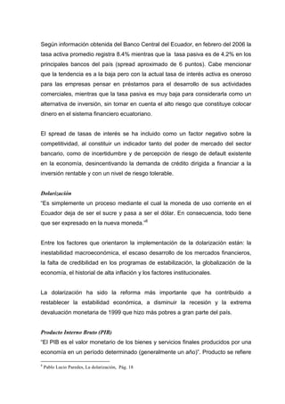 Según información obtenida del Banco Central del Ecuador, en febrero del 2006 la
tasa activa promedio registra 8.4% mientras que la tasa pasiva es de 4.2% en los
principales bancos del país (spread aproximado de 6 puntos). Cabe mencionar
que la tendencia es a la baja pero con la actual tasa de interés activa es oneroso
para las empresas pensar en préstamos para el desarrollo de sus actividades
comerciales, mientras que la tasa pasiva es muy baja para considerarla como un
alternativa de inversión, sin tomar en cuenta el alto riesgo que constituye colocar
dinero en el sistema financiero ecuatoriano.


El spread de tasas de interés se ha incluido como un factor negativo sobre la
competitividad, al constituir un indicador tanto del poder de mercado del sector
bancario, como de incertidumbre y de percepción de riesgo de default existente
en la economía, desincentivando la demanda de crédito dirigida a financiar a la
inversión rentable y con un nivel de riesgo tolerable.


Dolarización
“Es simplemente un proceso mediante el cual la moneda de uso corriente en el
Ecuador deja de ser el sucre y pasa a ser el dólar. En consecuencia, todo tiene
que ser expresado en la nueva moneda.”8


Entre los factores que orientaron la implementación de la dolarización están: la
inestabilidad macroeconómica, el escaso desarrollo de los mercados financieros,
la falta de credibilidad en los programas de estabilización, la globalización de la
economía, el historial de alta inflación y los factores institucionales.


La dolarización ha sido la reforma más importante que ha contribuido a
restablecer la estabilidad económica, a disminuir la recesión y la extrema
devaluación monetaria de 1999 que hizo más pobres a gran parte del país.


Producto Interno Bruto (PIB)
“El PIB es el valor monetario de los bienes y servicios finales producidos por una
economía en un período determinado (generalmente un año)”. Producto se refiere

8
    Pablo Lucio Paredes, La dolarización, Pág. 18
 