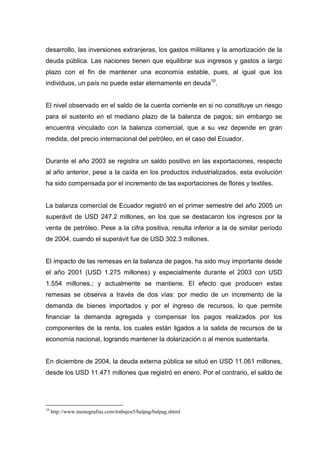 desarrollo, las inversiones extranjeras, los gastos militares y la amortización de la
deuda pública. Las naciones tienen que equilibrar sus ingresos y gastos a largo
plazo con el fin de mantener una economía estable, pues, al igual que los
individuos, un país no puede estar eternamente en deuda10.


El nivel observado en el saldo de la cuenta corriente en si no constituye un riesgo
para el sustento en el mediano plazo de la balanza de pagos; sin embargo se
encuentra vinculado con la balanza comercial, que a su vez depende en gran
medida, del precio internacional del petróleo, en el caso del Ecuador.


Durante el año 2003 se registra un saldo positivo en las exportaciones, respecto
al año anterior, pese a la caída en los productos industrializados, esta evolución
ha sido compensada por el incremento de las exportaciones de flores y textiles.


La balanza comercial de Ecuador registró en el primer semestre del año 2005 un
superávit de USD 247.2 millones, en los que se destacaron los ingresos por la
venta de petróleo. Pese a la cifra positiva, resulta inferior a la de similar período
de 2004, cuando el superávit fue de USD 302.3 millones.


El impacto de las remesas en la balanza de pagos, ha sido muy importante desde
el año 2001 (USD 1.275 millones) y especialmente durante el 2003 con USD
1.554 millones.; y actualmente se mantiene. El efecto que producen estas
remesas se observa a través de dos vías: por medio de un incremento de la
demanda de bienes importados y por el ingreso de recursos, lo que permite
financiar la demanda agregada y compensar los pagos realizados por los
componentes de la renta, los cuales están ligados a la salida de recursos de la
economía nacional, logrando mantener la dolarización o al menos sustentarla.


En diciembre de 2004, la deuda externa pública se situó en USD 11.061 millones,
desde los USD 11.471 millones que registró en enero. Por el contrario, el saldo de




10
     http://www.monografias.com/trabajos5/balpag/balpag.shtml
 