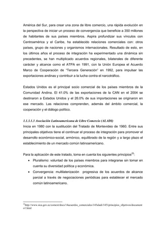 América del Sur, para crear una zona de libre comercio, una rápida evolución en
la perspectiva de iniciar un proceso de convergencia que beneficie a 350 millones
de habitantes de sus países miembros. Aspira profundizar sus vínculos con
Centroamérica y el Caribe, ha establecido relaciones comerciales con: otros
países, grupo de naciones y organismos internacionales. Resultado de esto, en
los últimos años el proceso de integración ha experimentado una dinámica sin
precedentes, se han multiplicado acuerdos regionales, bilaterales de diferente
carácter y alcance como el ATPA en 1991, con la Unión Europea el Acuerdo
Marco de Cooperación de “Tercera Generación” en 1992, para impulsar las
exportaciones andinas y contribuir a la lucha contra el narcotráfico.


Estados Unidos es el principal socio comercial de los países miembros de la
Comunidad Andina. El 41.0% de las exportaciones de la CAN en el 2004 se
destinaron a Estados Unidos y el 26.0% de sus importaciones se originaron en
ese mercado. Las relaciones comprenden, además del ámbito comercial, la
cooperación y el diálogo político.


1.1.3.1.3 Asociación Latinoamericana de Libre Comercio (ALADI)
Inicia en 1980 con la sustitución del Tratado de Montevideo de 1960. Entre sus
principales objetivos tiene el continuar el proceso de integración para promover el
desarrollo económico-social, armónico, equilibrado de la región y a largo plazo el
establecimiento de un mercado común latinoamericano.


Para la aplicación de este tratado, toma en cuenta los siguientes principios25:
     •   Pluralismo: voluntad de los países miembros para integrarse sin tomar en
         cuenta su diversidad política y económica.
     •   Convergencia: multilaterización          progresiva de los acuerdos de alcance
         parcial a través de negociaciones periódicas para establecer el mercado
         común latinoamericano.




25
 http://www.sica.gov.ec/comext/docs/14acuerdos_comerciales/145aladi/1451principios_objetivos/document
o1.html
 