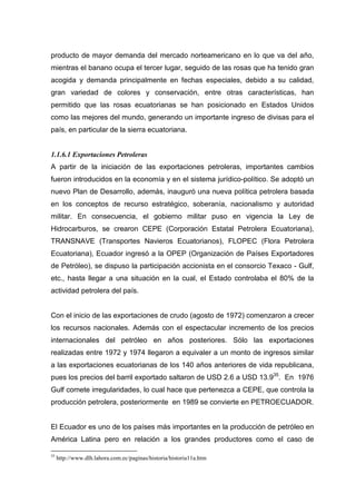 producto de mayor demanda del mercado norteamericano en lo que va del año,
mientras el banano ocupa el tercer lugar, seguido de las rosas que ha tenido gran
acogida y demanda principalmente en fechas especiales, debido a su calidad,
gran variedad de colores y conservación, entre otras características, han
permitido que las rosas ecuatorianas se han posicionado en Estados Unidos
como las mejores del mundo, generando un importante ingreso de divisas para el
país, en particular de la sierra ecuatoriana.


1.1.6.1 Exportaciones Petroleras
A partir de la iniciación de las exportaciones petroleras, importantes cambios
fueron introducidos en la economía y en el sistema jurídico-político. Se adoptó un
nuevo Plan de Desarrollo, además, inauguró una nueva política petrolera basada
en los conceptos de recurso estratégico, soberanía, nacionalismo y autoridad
militar. En consecuencia, el gobierno militar puso en vigencia la Ley de
Hidrocarburos, se crearon CEPE (Corporación Estatal Petrolera Ecuatoriana),
TRANSNAVE (Transportes Navieros Ecuatorianos), FLOPEC (Flora Petrolera
Ecuatoriana), Ecuador ingresó a la OPEP (Organización de Países Exportadores
de Petróleo), se dispuso la participación accionista en el consorcio Texaco - Gulf,
etc., hasta llegar a una situación en la cual, el Estado controlaba el 80% de la
actividad petrolera del país.


Con el inicio de las exportaciones de crudo (agosto de 1972) comenzaron a crecer
los recursos nacionales. Además con el espectacular incremento de los precios
internacionales del petróleo en años posteriores. Sólo las exportaciones
realizadas entre 1972 y 1974 llegaron a equivaler a un monto de ingresos similar
a las exportaciones ecuatorianas de los 140 años anteriores de vida republicana,
pues los precios del barril exportado saltaron de USD 2.6 a USD 13.935. En 1976
Gulf comete irregularidades, lo cual hace que pertenezca a CEPE, que controla la
producción petrolera, posteriormente en 1989 se convierte en PETROECUADOR.


El Ecuador es uno de los países más importantes en la producción de petróleo en
América Latina pero en relación a los grandes productores como el caso de

35
     http://www.dlh.lahora.com.ec/paginas/historia/historia11a.htm
 