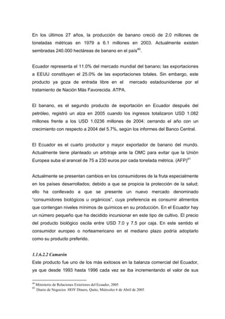 En los últimos 27 años, la producción de banano creció de 2.0 millones de
toneladas métricas en 1979 a 6.1 millones en 2003. Actualmente existen
sembradas 240.000 hectáreas de banano en el país40.


Ecuador representa el 11.0% del mercado mundial del banano; las exportaciones
a EEUU constituyen el 25.0% de las exportaciones totales. Sin embargo, este
producto ya goza de entrada libre en el                       mercado estadounidense por el
tratamiento de Nación Más Favorecida. ATPA.


El banano, es el segundo producto de exportación en Ecuador después del
petróleo, registró un alza en 2005 cuando los ingresos totalizaron USD 1.082
millones frente a los USD 1.0236 millones de 2004; cerrando el año con un
crecimiento con respecto a 2004 del 5.7%, según los informes del Banco Central.


El Ecuador es el cuarto productor y mayor exportador de banano del mundo.
Actualmente tiene planteado un arbitraje ante la OMC para evitar que la Unión
Europea suba el arancel de 75 a 230 euros por cada tonelada métrica. (AFP)41


Actualmente se presentan cambios en los consumidores de la fruta especialmente
en los países desarrollados; debido a que se propicia la protección de la salud;
ello ha conllevado a que se presente un nuevo mercado denominado
“consumidores biológicos u orgánicos”, cuya preferencia es consumir alimentos
que contengan niveles mínimos de químicos en su producción. En el Ecuador hay
un número pequeño que ha decidido incursionar en este tipo de cultivo. El precio
del producto biológico oscila entre USD 7.0 y 7.5 por caja. En este sentido el
consumidor europeo o norteamericano en el mediano plazo podría adoptarlo
como su producto preferido.


1.1.6.2.2 Camarón
Este producto fue uno de los más exitosos en la balanza comercial del Ecuador,
ya que desde 1993 hasta 1996 cada vez se iba incrementando el valor de sus

40
     Ministerio de Relaciones Exteriores del Ecuador, 2005
41
     Diario de Negocios HOY Dinero, Quito, Miércoles 6 de Abril de 2005
 