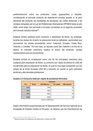 preferentemente            sobre       los   productos:      rosas,     gypsophilias       y    claveles;
constituyendo el principal producto de exportación privada; gracias a: la gran
demanda del producto, las facilidades de transporte, las cortas distancias y las
ventajas otorgadas por la Ley de Preferencias Arancelarias ATPDEA hasta el año
2006, entre otras; han permitido a Ecuador convertirse en el segundo proveedor
del mercado estadounidense67.


Estados Unidos participa como productor y exportador de flores, sin embargo,
durante los meses de invierno la producción local es deficiente, oportunidad que
aprovechan los países proveedores como: Colombia, Ecuador, Costa Rica,
Holanda, y Canadá. Por otro lado, en épocas como San Valentín y el Día de la
Madre, el mercado americano duplica el precio del producto, ventaja
representativa para los proveedores.


Estados Unidos es considerado como uno de los principales mercados para
cualquier país exportador de flores, su consumo per cápita se estima en USD 30
anualmente para la adquisición de flores, el cual es muy bajo comparado con los
países de la Unión Europea USD 80 y tomando en cuenta su gran extensión
territorial y alta densidad poblacional.


Cuadro 2.3 Consumo total per cápita de productos florícolas
                                                         Consumo
                   Año         Venta         US$ Millones       Per cápita   US$ hab/año

                       2002                           7490                                 30

                       2003                           7800                                 31

                       2004                           8300                                 32

                       2005                           9450                                 34
                                              Fuente: USDA gov



Según información proporcionada por el Departamento del Servicio Agrícola de la
Embajada de Estados Unidos en Ecuador, se observó que las importaciones de



67
     Boletín Nuestra Flor Ministerio de Educación y Cultura año 2003
 