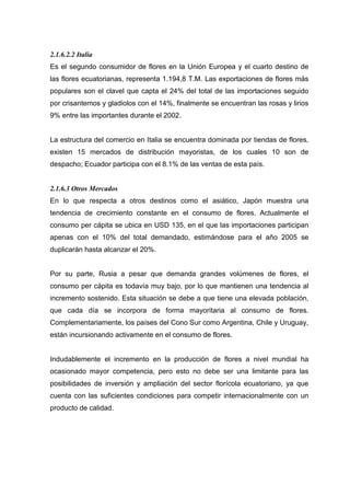 2.1.6.2.2 Italia
Es el segundo consumidor de flores en la Unión Europea y el cuarto destino de
las flores ecuatorianas, representa 1.194,8 T.M. Las exportaciones de flores más
populares son el clavel que capta el 24% del total de las importaciones seguido
por crisantemos y gladiolos con el 14%, finalmente se encuentran las rosas y lirios
9% entre las importantes durante el 2002.


La estructura del comercio en Italia se encuentra dominada por tiendas de flores,
existen 15 mercados de distribución mayoristas, de los cuales 10 son de
despacho; Ecuador participa con el 8.1% de las ventas de esta país.


2.1.6.3 Otros Mercados
En lo que respecta a otros destinos como el asiático, Japón muestra una
tendencia de crecimiento constante en el consumo de flores. Actualmente el
consumo per cápita se ubica en USD 135, en el que las importaciones participan
apenas con el 10% del total demandado, estimándose para el año 2005 se
duplicarán hasta alcanzar el 20%.


Por su parte, Rusia a pesar que demanda grandes volúmenes de flores, el
consumo per cápita es todavía muy bajo, por lo que mantienen una tendencia al
incremento sostenido. Esta situación se debe a que tiene una elevada población,
que cada día se incorpora de forma mayoritaria al consumo de flores.
Complementariamente, los países del Cono Sur como Argentina, Chile y Uruguay,
están incursionando activamente en el consumo de flores.


Indudablemente el incremento en la producción de flores a nivel mundial ha
ocasionado mayor competencia, pero esto no debe ser una limitante para las
posibilidades de inversión y ampliación del sector florícola ecuatoriano, ya que
cuenta con las suficientes condiciones para competir internacionalmente con un
producto de calidad.
 