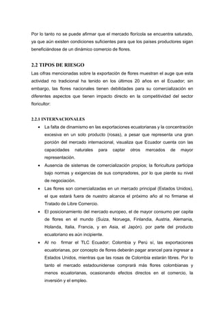 Por lo tanto no se puede afirmar que el mercado florícola se encuentra saturado,
ya que aún existen condiciones suficientes para que los países productores sigan
beneficiándose de un dinámico comercio de flores.


2.2 TIPOS DE RIESGO
Las cifras mencionadas sobre la exportación de flores muestran el auge que esta
actividad no tradicional ha tenido en los últimos 20 años en el Ecuador; sin
embargo, las flores nacionales tienen debilidades para su comercialización en
diferentes aspectos que tienen impacto directo en la competitividad del sector
floricultor:


2.2.1 INTERNACIONALES
    •   La falta de dinamismo en las exportaciones ecuatorianas y la concentración
        excesiva en un solo producto (rosas), a pesar que representa una gran
        porción del mercado internacional, visualiza que Ecuador cuenta con las
        capacidades    naturales     para   captar   otros   mercados   de   mayor
        representación.
    •   Ausencia de sistemas de comercialización propios; la floricultura participa
        bajo normas y exigencias de sus compradores, por lo que pierde su nivel
        de negociación.
    •   Las flores son comercializadas en un mercado principal (Estados Unidos),
        el que estará fuera de nuestro alcance el próximo año al no firmarse el
        Tratado de Libre Comercio.
    •   El posicionamiento del mercado europeo, el de mayor consumo per capita
        de flores en el mundo (Suiza, Noruega, Finlandia, Austria, Alemania,
        Holanda, Italia, Francia, y en Asia, el Japón). por parte del producto
        ecuatoriano es aún incipiente.
    •   Al no   firmar el TLC Ecuador; Colombia y Perú sí, las exportaciones
        ecuatorianas, por concepto de flores deberán pagar arancel para ingresar a
        Estados Unidos, mientras que las rosas de Colombia estarán libres. Por lo
        tanto el mercado estadounidense comprará más flores colombianas y
        menos ecuatorianas, ocasionando efectos directos en el comercio, la
        inversión y el empleo.
 