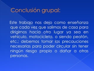 Este trabajo nos dejo como enseñanza
que cada vez que salimos de casa para
dirigirnos hacia otro lugar ya sea en
vehículo, motocicleta, o siendo peatón,
etc.; debemos tomar las precauciones
necesarias para poder circular sin tener
ningún riesgo propio o dañar a otras
personas.
 