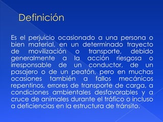 Es el perjuicio ocasionado a una persona o
bien material, en un determinado trayecto
de movilización o transporte, debido
generalmente a la acción riesgosa o
irresponsable de un conductor, de un
pasajero o de un peatón, pero en muchas
ocasiones también a fallos mecánicos
repentinos, errores de transporte de carga, a
condiciones ambientales desfavorables y a
cruce de animales durante el tráfico o incluso
a deficiencias en la estructura de tránsito.
 
