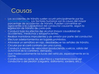 •   Los accidentes de tránsito suelen ocurrir principalmente por los
    Factores humanos .Los factores humanos son la causa del mayor
    porcentaje de accidentes de tránsito. Pueden convertirse en
    agravantes a la culpabilidad del conductor causante, según la
    legislación de tránsito de cada país.
•   Conducir bajo los efectos del alcohol (mayor causalidad de
    accidentes), medicinas y estupefacientes.
•   Realizar maniobras imprudentes y de omisión por parte del conductor:
•   Efectuar adelantamientos en lugares prohibidos.
•   Atravesar un semáforo en rojo, desobedecer las señales de tránsito.
•   Circular por el carril contrario (en una curva)
•   Conducir a exceso de velocidad (produciendo vuelcos, salida del
    automóvil de la carretera, derrapes).
•   Usar inadecuadamente las luces del vehículo, especialmente en la
    noche.
•   Condiciones no aptas de salud física y mental/emocional del
    conductor o del peatón (ceguera, daltonismo, sordera, etc.).
 