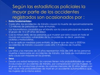    Datos fundamentales
   Cada año, los accidentes de tránsito causan la muerte de aproximadamente
    1,3 millones de personas en todo el mundo.
   Los traumatismos causados por el tránsito son la causa principal de muerte en
    el grupo de 15 a 29 años de edad.
   Casi la mitad (46%) de las personas que mueren por esta causa en todo el
    mundo son «usuarios vulnerables de la vía pública», es decir, peatones,
    ciclistas y motociclistas.
   Si no se aplican medidas para evitarlo, se prevé que de aquí a 2020 los
    accidentes de tránsito causarán cada año 1,9 millones de muertes.
   Edad
   Los niños y los menores de 25 años representan más del 30% de las personas
    muertas o lesionadas en accidentes de tránsito. Las tasas de mortalidad por
    esta causa son mayores en los jóvenes.
   Sexo
   Desde una edad temprana, los varones tienen más probabilidades de verse
    involucrados en accidentes de tránsito, por comparación con las mujeres. En
    el grupo de conductores jóvenes, los varones menores de 25 años tienen casi
    tres veces más probabilidades de morir en un accidente automovilístico que
    las mujeres de la misma edad.
 