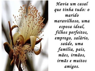 Havia um casal que tinha tudo: o marido maravilhoso, uma esposa ideal, filhos perfeitos, emprego, salário, saúde, uma família, pais, mães, irmãos, irmãs e muitos amigos. O problema é que o casal não sabia conciliar tudo. 