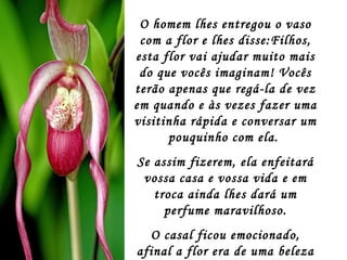 O homem lhes entregou o vaso com a flor e lhes disse:Filhos, esta flor vai ajudar muito mais do que vocês imaginam! Vocês terão apenas que regá-la de vez em quando e às vezes fazer uma visitinha rápida e conversar um pouquinho com ela.  Se assim fizerem, ela enfeitará vossa casa e vossa vida e em troca ainda lhes dará um perfume maravilhoso. O casal ficou emocionado, afinal a flor era de uma beleza sem igual. 