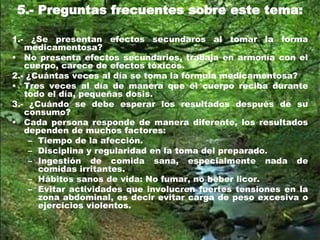 5.- Preguntas frecuentes sobre este tema:
1.- ¿Se presentan efectos secundaros al tomar la forma
medicamentosa?
• No presenta efectos secundarios, trabaja en armonía con el
cuerpo, carece de efectos tóxicos.
2.- ¿Cuántas veces al día se toma la fórmula medicamentosa?
• Tres veces al día de manera que el cuerpo reciba durante
todo el día, pequeñas dosis.
3.- ¿Cuándo se debe esperar los resultados después de su
consumo?
• Cada persona responde de manera diferente, los resultados
dependen de muchos factores:
– Tiempo de la afección.
– Disciplina y regularidad en la toma del preparado.
– Ingestión de comida sana, especialmente nada de
comidas irritantes.
– Hábitos sanos de vida: No fumar, no beber licor.
– Evitar actividades que involucren fuertes tensiones en la
zona abdominal, es decir evitar carga de peso excesiva o
ejercicios violentos.
 