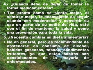 4.- ¿Cuando debo de dejar de tomar la
forma medicamentosa?
• Tan pronto como se sienta mejor, al
sentirse mejor, lo aconsejable es seguir
usando con moderación y convertir su
uso en parte de su estilo de vida, esto
con el fin de mantener la salud y como
una prevención para toda la vida.
5. ¿Necesito cambiar mi dieta alimentaria?
• No en general, pero es recomendable de
abstenerse en consumo de alcohol,
bebidas gaseosas, tabaco, condimentos
irritantes, ya que estos hábitos son
condicionantes de la mayoría de
enfermedades.
 