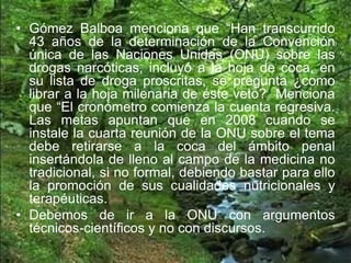 • Gómez Balboa menciona que “Han transcurrido
43 años de la determinación de la Convención
única de las Naciones Unidas (ONU) sobre las
drogas narcóticas, incluyó a la hoja de coca, en
su lista de droga proscritas, se pregunta ¿como
librar a la hoja milenaria de éste veto? Menciona
que “El cronómetro comienza la cuenta regresiva.
Las metas apuntan que en 2008 cuando se
instale la cuarta reunión de la ONU sobre el tema
debe retirarse a la coca del ámbito penal
insertándola de lleno al campo de la medicina no
tradicional, si no formal, debiendo bastar para ello
la promoción de sus cualidades nutricionales y
terapéuticas.
• Debemos de ir a la ONU con argumentos
técnicos-científicos y no con discursos.
 