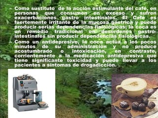 – Como sustituto de la acción estimulante del café, en
personas que consumen en exceso y sufren
exacerbaciones gastro intestinales. El Café es
fuertemente irritante de la mucosa gástrica y puede
producir serias dependencias fisiológicas; la coca es
un remedio tradicional en desordenes gastro-
intestinales sin producir dependencias fisiológicas.
– Como un antidepresivo, la coca actúa a los pocos
minutos de su administración y no produce
acostumbrado o intoxicación, en contraste,
corrientemente a la medicación antidepresiva que
tiene significante toxicidad y puede llevar a los
pacientes a síntomas de drogadicción.
 