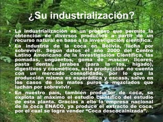¿Su industrialización?
• La industrialización es un proceso que permite la
obtención de diversos productos a partir de un
recurso natural en base a la investigación científica.
• La industria de la coca en Bolivia, lucha por
sobrevivir. Según datos el año 2000 del Centro
Latino Americano de la Investigación Científica, las
pomadas, ungüentos, goma de mascar, licores,
pasta dental, jarabes (para la tos, hígado),
digestivos y cosméticos, esta producción no cuenta
con un mercado consolidado, por lo que la
producción misma es esporádica y escasa, salvo en
los casos de los mates puros o mezclados que
luchan por sobrevivir.
• En nuestro país, también productor de coca, se
explota al máximo el estudio científico del estudio
de esta planta. Gracias a ello la empresa nacional
de la coca ENACO, ya produce el extracto de coca,
por el cual se logra vender “Coca descocainizada”.
 