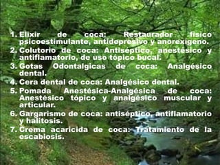 1. Elixir de coca: Restaurador físico
psicoestimulante, antidepresivo y anorexígeno.
2. Colutorio de coca: Antiséptico, anestésico y
antiflamatorio, de uso tópico bucal.
3. Gotas Odontalgicas de coca: Analgésico
dental.
4. Cera dental de coca: Analgésico dental.
5. Pomada Anestésica-Analgésica de coca:
Anestésico tópico y analgésico muscular y
articular.
6. Gargarismo de coca: antiséptico, antiflamatorio
y halitosis.
7. Crema acaricida de coca: Tratamiento de la
escabiosis.
 