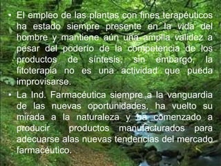 • El empleo de las plantas con fines terapéuticos
ha estado siempre presente en la vida del
hombre y mantiene aún una amplia validez a
pesar del poderío de la competencia de los
productos de síntesis, sin embargo, la
fitoterapia no es una actividad que pueda
improvisarse.
• La Ind. Farmacéutica siempre a la vanguardia
de las nuevas oportunidades, ha vuelto su
mirada a la naturaleza y ha comenzado a
producir productos manufacturados para
adecuarse alas nuevas tendencias del mercado
farmacéutico.
 