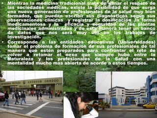• Mientras la medicina tradicional trata de ganar el respeto de
las sociedades médicas, existe la posibilidad de que surga
una nueva generación de profesionales de la salud muy bien
formados, que puedan escribir sus diagnósticos según sus
observaciones clínicas y registrar la dosificación ,la forma
medicamentosa y la eficacia y seguridad de las plantas
medicinales administradas y de esta manera tener un banco
de datos que nos será muy útil en los trabajos de
investigación.
• Corresponde a las entidades educativas (Universidades)
tomar el problema de formación de sus profesionales de tal
manera que estén preparados para confrontar el reto de
volver a retomar el nexo que siempre hubo entre la
Naturaleza y los profesionales de la Salud con una
mentalidad mucho mas abierta de acorde a estos tiempos.
 