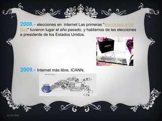 2008.- elecciones en

internet Las primeras "elecciones en la
Red" tuvieron lugar el año pasado, y hablamos de las elecciones
a presidente de los Estados Unidos.

2009.- Internet más libre, ICANN.

21/02/2014

 