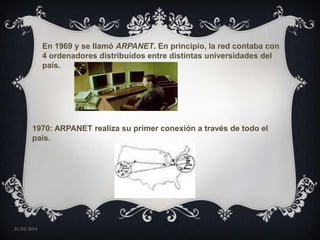 En 1969 y se llamó ARPANET. En principio, la red contaba con
4 ordenadores distribuidos entre distintas universidades del
país.

1970: ARPANET realiza su primer conexión a través de todo el
país.

21/02/2014

 