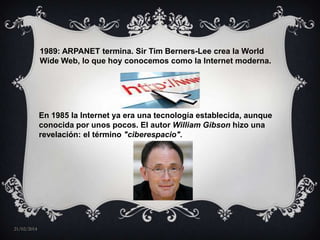 1989: ARPANET termina. Sir Tim Berners-Lee crea la World
Wide Web, lo que hoy conocemos como la Internet moderna.

En 1985 la Internet ya era una tecnología establecida, aunque
conocida por unos pocos. El autor William Gibson hizo una
revelación: el término "ciberespacio".

21/02/2014

 