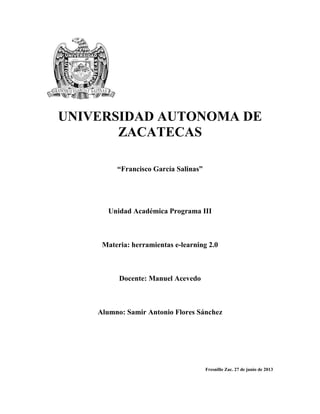 UNIVERSIDAD AUTONOMA DE
ZACATECAS
“Francisco García Salinas”
Unidad Académica Programa III
Materia: herramientas e-learning 2.0
Docente: Manuel Acevedo
Alumno: Samir Antonio Flores Sánchez
Fresnillo Zac. 27 de junio de 2013
 