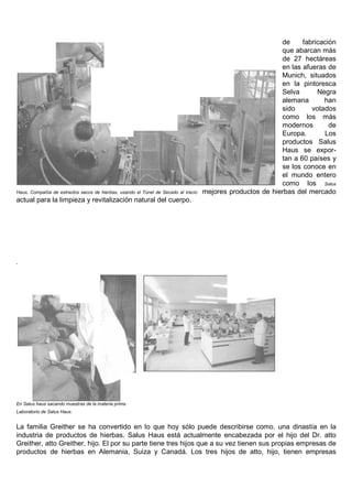 de     fabricación
                                                                                                           que abarcan más
                                                                                                           de 27 hectáreas
                                                                                                           en las afueras de
                                                                                                           Munich, situados
                                                                                                           en la pintoresca
                                                                                                           Selva       Negra
                                                                                                           alemana       han
                                                                                                           sido      votados
                                                                                                           como los más
                                                                                                           modernos        de
                                                                                                           Europa.       Los
                                                                                                           productos Salus
                                                                                                           Haus se expor-
                                                                                                           tan a 60 países y
                                                                                                           se los conoce en
                                                                                                           el mundo entero
                                                                                                           como los Salus
Haus, Compañía de extractos secos de hierbas, usando el Túnel de Secado al Vacío   mejores productos de hierbas del mercado
actual para la limpieza y revitalización natural del cuerpo.




.




En Salus haus sacando muestras de la materia prima
Laboratorio de Salus Haus.


La familia Greither se ha convertido en lo que hoy sólo puede describirse como. una dinastía en la
industria de productos de hierbas. Salus Haus está actualmente encabezada por el hijo del Dr. atto
Greither, atto Greither, hijo. El por su parte tiene tres hijos que a su vez tienen sus propias empresas de
productos de hierbas en Alemania, Suiza y Canadá. Los tres hijos de atto, hijo, tienen empresas
 