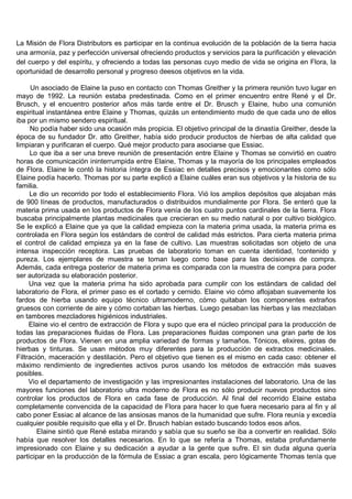 La Misión de Flora Distributors es participar en la continua evolución de la población de la tierra hacia
una armonía, paz y perfección universal ofreciendo productos y servicios para la purificación y elevación
del cuerpo y del espíritu, y ofreciendo a todas las personas cuyo medio de vida se origina en Flora, la
oportunidad de desarrollo personal y progreso deesos objetivos en la vida.

      Un asociado de Elaine la puso en contacto con Thomas Greither y la primera reunión tuvo lugar en
mayo de 1992. La reunión estaba predestinada. Como en el primer encuentro entre René y el Dr.
Brusch, y el encuentro posterior años más tarde entre el Dr. Brusch y Elaine, hubo una comunión
espiritual instantánea entre Elaine y Thomas, quizás un entendimiento mudo de que cada uno de ellos
iba por un mismo sendero espiritual.
      No podía haber sido una ocasión más propicia. El objetivo principal de la dinastía Greither, desde la
época de su fundador Dr. atto Greither, había sido producir productos de hierbas de alta calidad que
limpiaran y purificaran el cuerpo. Qué mejor producto para asociarse que Essiac.
     Lo que iba a ser una breve reunión de presentación entre Elaine y Thomas se convirtió en cuatro
horas de comunicación ininterrumpida entre Elaine, Thomas y la mayoría de los principales empleados
de Flora. Elaine le contó la historia íntegra de Essiac en detalles precisos y emocionantes como sólo
Elaine podía hacerlo. Thomas por su parte explicó a Elaine cuáles eran sus objetivos y la historia de su
familia.
     Le dio un recorrido por todo el establecimiento Flora. Vió los amplios depósitos que alojaban más
de 900 líneas de productos, manufacturados o distribuidos mundialmente por Flora. Se enteró que la
materia prima usada en los productos de Flora venía de los cuatro puntos cardinales de la tierra. Flora
buscaba principalmente plantas medicinales que crecieran en su medio natural o por cultivo biológico.
Se le explicó a Elaine que ya que la calidad empieza con la materia prima usada, la materia prima es
controlada en Flora según los estándars de control de calidad más estrictos. Para cierta materia prima
el control de calidad empieza ya en la fase de cultivo. Las muestras solicitadas son objeto de una
intensa inspección receptora. Las pruebas de laboratorio toman en cuenta identidad, !contenido y
pureza. Los ejemplares de muestra se toman luego como base para las decisiones de compra.
Además, cada entrega posterior de materia prima es comparada con la muestra de compra para poder
ser autorizada su elaboración posterior.
     Una vez que la materia prima ha sido aprobada para cumplir con los estándars de calidad del
laboratorio de Flora, el primer paso es el cortado y cernido. Elaine vio cómo aflojaban suavemente los
fardos de hierba usando equipo técnico ultramoderno, cómo quitaban los componentes extraños
gruesos con corriente de aire y cómo cortaban las hierbas. Luego pesaban las hierbas y las mezclaban
en tambores mezcladores higiénicos industriales.
     Elaine vio el centro de extracción de Flora y supo que era el núcleo principal para la producción de
todas las preparaciones fluidas de Flora. Las preparaciones fluidas componen una gran parte de los
productos de Flora. Vienen en una amplia variedad de formas y tamaños. Tónicos, elixires, gotas de
hierbas y tinturas. Se usan métodos muy diferentes para la producción de extractos medicinales.
Filtración, maceración y destilación. Pero el objetivo que tienen es el mismo en cada caso: obtener el
máximo rendimiento de ingredientes activos puros usando los métodos de extracción más suaves
posibles.
     Vio el departamento de investigación y las impresionantes instalaciones del laboratorio. Una de las
mayores funciones del laboratorio ultra moderno de Flora es no sólo producir nuevos productos sino
controlar los productos de Flora en cada fase de producción. Al final del recorrido Elaine estaba
completamente convencida de la capacidad de Flora para hacer lo que fuera necesario para al fin y al
cabo poner Essiac al alcance de las ansiosas manos de la humanidad que sufre. Flora reunía y excedía
cualquier posible requisito que ella y el Dr. Brusch habían estado buscando todos esos años.
        Elaine sintió que René estaba mirando y sabía que su sueño se iba a convertir en realidad. Sólo
había que resolver los detalles necesarios. En lo que se refería a Thomas, estaba profundamente
impresionado con Elaine y su dedicación a ayudar a la gente que sufre. El sin duda alguna quería
participar en la producción de la fórmula de Essiac a gran escala, pero lógicamente Thomas tenía que
 