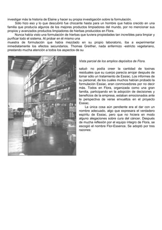 investigar más la historia de Elaine y hacer su propia investigación sobre la formulación.
      Sólo hizo eso y lo que descubrió fue chocante hasta para un hombre que había crecido en una
familia que producía algunos de los mejores productos limpiadores del mundo, por no mencionar sus
propios y avanzados productos limpiadores de hierbas producidos en Flora.
      Nunca había visto una formulación de hierbas que tuviera propiedades tan increíbles para limpiar y
purificar todo el sistema. Al probar en él mismo una
muestra de formulación que había mezclado en su propio laboratorio, iba a experimentar
inmediatamente los efectos secundarios. Thomas Greither, nada enfermizo -estricto vegetariano,
prestando mucha atención a todos los aspectos de su


                                                  Vista parcial de los amplios depósitos de Flora.

                                                  salud- no podía creer la cantidad de toxinas
                                                  residuales que su cuerpo parecía arrojar después de
                                                  tomar sólo un tratamiento de Essiac. Los informes de
                                                  su personal, de los cuales muchos habían probado la
                                                  formulación Essiac, eran conmovedores por no decir
                                                  más. Todos en Flora, organizada como una gran
                                                  familia, participando en la adopción de decisiones y
                                                  beneficios de la empresa, estaban emocionados ante
                                                  la perspectiva de verse envueltos en el proyecto
                                                  Essiac.
                                                      La única cosa aún pendiente era el dar con un
                                                  nombre adecuado, algo que expresara el verdadero
                                                  espíritu de Essiac, pero que no hiciera en modo
                                                  alguno alegaciones sobre cura del cáncer. Después
                                                  de mucha reflexión por el equipo íntegro de Flora, se
                                                  escogió el nombre Flor-Essence. Se adoptó por tres
                                                  razones:
 