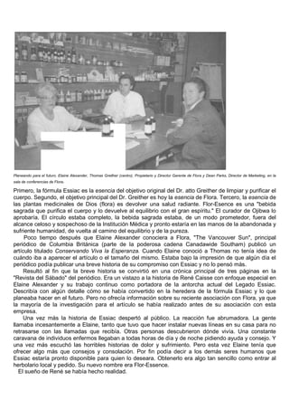 Planeando para el futuro. Elaine Alexander, Thomas Greither (centro), Propietario y Director Gerente de Flora y Dean Parks, Director de Marketing, en la
sala de conferencias de Flora.

Primero, la fórmula Essiac es la esencia del objetivo original del Dr. atto Greither de limpiar y purificar el
cuerpo. Segundo, el objetivo principal del Dr. Greither es hoy la esencia de Flora. Tercero, la esencia de
las plantas medicinales de Dios (flora) es devolver una salud radiante. Flor-Esence es una "bebida
sagrada que purifica el cuerpo y lo devuelve al equilibrio con el gran espíritu." El curador de Ojibwa lo
aprobaría. El círculo estaba completo, la bebida sagrada estaba, de un modo prometedor, fuera del
alcance celoso y sospechoso de la Institución Médica y pronto estaría en las manos de la abandonada y
sufriente humanidad, de vuelta al camino del equilibrio y de la pureza.
     Poco tiempo después que Elaine Alexander conociera a Flora, "The Vancouver Sun", principal
periódico de Columbia Británica (parte de la poderosa cadena Canadawide Southam) publicó un
artículo titulado Conservando Viva la Esperanza. Cuando Elaine conoció a Thomas no tenía idea de
cuándo iba a aparecer el artículo o el tamaño del mismo. Estaba bajo la impresión de que algún día el
periódico podía publicar una breve historia de su compromiso con Essiac y no lo pensó más.
     Resultó al fin que la breve historia se convirtió en una crónica principal de tres páginas en la
"Revista del Sábado" del periódico. Era un vistazo a la historia de René Caisse con enfoque especial en
Elaine Alexander y su trabajo continuo como portadora de la antorcha actual del Legado Essiac.
Describía con algún detalle cómo se había convertido en la heredera de la fórmula Essiac y lo que
planeaba hacer en el futuro. Pero no ofrecía información sobre su reciente asociación con Flora, ya que
la mayoría de la investigación para el artículo se había realizado antes de su asociación con esta
empresa.
     Una vez más la historia de Essiac despertó al público. La reacción fue abrumadora. La gente
llamaba incesantemente a Elaine, tanto que tuvo que hacer instalar nuevas líneas en su casa para no
retrasarse con las llamadas que recibía. Otras personas descubrieron dónde vivía. Una constante
caravana de individuos enfermos llegaban a todas horas de día y de noche pidiendo ayuda y consejo. Y
una vez más escuchó las horribles historias de dolor y sufrimiento. Pero esta vez Elaine tenía que
ofrecer algo más que consejos y consolación. Por fin podía decir a los demás seres humanos que
Essiac estaría pronto disponible para quien lo deseara. Obtenerlo era algo tan sencillo como entrar al
herbolario local y pedido. Su nuevo nombre era Flor-Essence.
   El sueño de René se había hecho realidad.
 