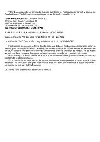 ***Flor-Essence puede ser comprado ahora en casi todos los herbolarios de Canadá y algunos de
Estados Unidos. También puede comprarse por correo llamando o escribiendo a:

DISTRIBUIDOR ESPAÑA: Distribuye Evicro S.L.
C/ Pintor Serra Santa, 15 bis local 10
08860- Castelldefels – (Barcelona)
Tel: 93-665.76.06 ; fax: 93-636.40.08
 (SE PUEDE SOLICITAR EN DIETÉTICAS)

P.A.H. Products P.O. Box 2665 Mission, KS 66201 1-800-318-2666

Swanson Products P.O. Box 2803 Fargo, ND 58102 1-701-277-1662

L & H Vitamins 37-10 Crescent Sto Long Island City, NY 11101 1-718-937-7400

     Flor-Essence se produce en forma líquida, listo para beber, y hierbas secas preparadas segun la
fórmula, para fácil infusión casera. La distribución de FlorEssence en Estados Unidos se extenderá en
un futuro cercano. Flor-Essence se vende simplemente como té limpiador de hierbas. No se hacen
alegaciones. Pero como era de esperar, se ha empezado a correr la voz. Hemos incluido en el
     Apéndice algunos testimonios de los enfermos terminales de cáncer que han usado Flor-Essence y
han logrado notables resultados.
    (En el momento de este escrito, la fórmula de hierbas A próstata/vías urinarias estará pronto
disponible. Ha sido usada con gran éxito durante años y se sabe que intensifica la acción limpiadora -
eliminación de toxinas - de Flor.Essence).

La Tercera Parte ofrecerá más detalles de la fórmula.
 