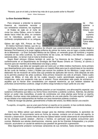 "Horacio, que en el cielo y la tierra hay más de lo que puede soñar tu filosofía"
                           Hamlet - William Skakespeare


 La Gran Sociedad Médica

    Para empezar a entender la esencia                                                        de       Flor-
Essence es importante recordar y                                                              apreciar a
sus verdaderos creadores, los orgullosos                                                      Ojibwa,
    Al finales de siglo en el norte de                                                        Ontario aún
vivían los indios Ojibwa, como lo habían                                                             hecho
desde hacía miles de años, en contacto                                                            supremo
con la naturaleza, guiados por sus                                                                visiones,
confiando completamente en su antiguas                                                        tradiciones,
                                                                                              Típica aldea
Ojibwa del siglo XIX, Pintura de Paul                                                         Kane.
   El médico hechicero Ojibwa, que dio su
extraordinaria infusión de hierbas curativa (la infusión que posteriormente evolucionó hasta llegar a
llamarse Flor-Essence) a la mujer inglesa enferma de cáncer de mama, era sin lugar a dudas miembro
de la Midewiwan - La Gran Sociedad Médica de los Ojibwa, un venerado grupo de hombres y mujeres
versados en las artes curativas, Su conocimiento de las curas, de hierbas y los Manitous - poderes
sobrenaturales - no tenían rival en toda la América nativa.
    Según Basil Johnson (Ojibwa también él, autor de "La Herencia de los Ojibwa" y lingüista y
conferenciante en el Departamento de Etnología del Real Museo Ontario en Toronto), el camino a
recorrer para ser miembro de la Midewiwan era largo y arduo:
     "El aspirante, que debe ser escogido para ser socio por un Mide (médico hechicero), tenía primero
que desempeñarse como aprendiz, pagando a un maestro Mide para que lo adoctrinase en los secretos
de las curas de hierbas y mitos y rituales que evocan los poderes de los Manitous. Luego venía un
elaborado rito de iniciación de varios días que probaba las aptitudes del novicio. Sólo después de esto
se le permitía practicar las artes curativas. Esta primera iniciación era sólo el principio. Había cuatro
rangos de Mides, el más alto de los cuales requería cuatro aprendizajes separados y cuatro
iniciaciones, cada uno exigiendo más que el anterior. Pocos alcanzaban este grado de eminencia y
aquéllos que lo hacían eran considerados con especial reverencia, ya que estaban dotados de
profundos conocimientos curativos. Llegar al último rango tomaba la mayor parte de una vida."


     Los Ojibwa creían que todas las plantas poseían un ser incorpóreo, una alma-espíritu especial, una
sustancia vivificadora que daba a su forma física crecimiento y poderes curativos. Además, las plantas
tenían un poder más maravilloso, el poder de combinarse con otras plantas para formar un espíritu
unificado, muchas veces más poderoso que el espíritu de una sola planta. Era este espíritu "unificado"
el que dotaba a los medicamentos de hierbas con esos tremendos poderes curativos.
     Antes de recoger las plantas, generalmente a finales del verano, los Mides decían una oración:

  Tu espíritu, mi espíritu, que se unan para formar un espíritu en la curación, tú has conferido belleza,
                            ahora te pedimos que confieras el don del bienestar.

     Cómo los Mides sabían qué plantas recoger para las distintas enfermedades, lo aprendían de
distintas fuentes. El conocimiento venía en forma de visiones, contacto con el mundo del espíritu, la
intuición y observación. Durante miles de años los Ojibwa habían venido observando el comportamiento
de los animales cuando estaban _nfermos o heridos, en particular qué plantas consumirían para
curarse. Mediante sus astutas observaciones, visiones, guía de los Grandes Antepasados y su propia
intuición, acumularon un caudal de sabiduría que pasaban de generación a generación.
     Ellos lógicamente probaron numerosas variaciones de sus remedios, hasta encontrar las mejores
 