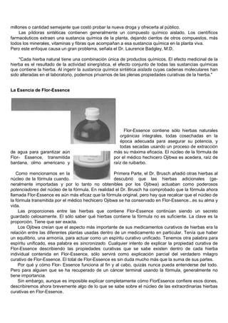 millones o cantidad semejante que costó probar la nueva droga y ofrecerla al público.
     Las píldoras sintéticas contienen generalmente un compuesto químico aislado. Los científicos
farmacéuticos extraen una sustancia química de la planta, dejando cientos de otros compuestos, más
todos los minerales, vitaminas y fibras que acompañan a esa sustancia química en la planta viva.
Pero este enfoque causa un gran problema, señala el Dr. Laurence Badgley, M.D.

    "Cada hierba natural tiene una combinación única de productos químicos. El efecto medicinal de la
hierba es el resultado de la actividad sinergística, el efecto conjunto de todas las sustancias químicas
que contiene la hierba. Al ingerir la sustancia química sintética aislada cuyas cadenas moleculares han
sido alteradas en el laboratorio, podemos privarnos de las plenas propiedades curativas de la hierba."


La Esencia de Flor-Essence




                                                        Flor-Essence contiene sólo hierbas naturales
                                                      orgánicas integrales, todas cosechadas en la
                                                      época adecuada para asegurar su potencia, y
                                                      todas secadas usando un proceso de extracción
de agua para garantizar aún                        más su máxima eficacia. El núcleo de la fórmula de
Flor- Essence, transmitida                         por el médico hechicero Ojibwa es acedera, raíz de
bardana, olmo americano y                          raíz de ruibarbo.

   Como mencionamos en la                           Primera Parte, el Dr. Brusch añadió otras hierbas al
núcleo de la fórmula cuando.                        descubrió que las hierbas adicionales (ge-
neralmente importadas y por lo tanto no obtenibles por los Ojibwa) actuaban como poderosos
potenciadores del núcleo de la fórmula. En realidad el Dr. Brusch ha comprobado que la fórmula ahora
llamada Flor-Essence es aún más eficaz que la fórmula original, pero hay que recalcar que el núcleo de
la fórmula transmitida por el médico hechicero Ojibwa se ha conservado en Flor-Essence...es su alma y
vida.
    Las proporciones entre las hierbas que contiene Flor-Essence continúan siendo un secreto
guardado celosamente. El sólo saber qué hierbas contiene la fórmula no es suficiente. La clave es la
proporción. Tiene que ser exacta.
    Los Ojibwa creían que el aspecto más importante de sus medicamentos curativos de hierbas era la
relación entre las diferentes plantas usadas dentro de un medicamento en particular. Tenía que haber
un equilibrio, una armonía, para actuar como un espíritu curativo unificado. Tenemos otra palabra para
espíritu unificado, esa palabra es sincronizado. Cualquier intento de explicar la propiedad curativa de
Flor-Essence describiendo las propiedades curativas que se sabe existen dentro de cada hierba
individual contenida en Flor-Essence, sólo servirá como explicación parcial del verdadero milagro
curativo de Flor-Essence. El total de Flor-Essence es sin duda mucho más que la suma de sus partes.
    Por qué y cómo Flor- Essence funciona al fin y al cabo, quizás nunca pueda entenderse del todo.
Pero para alguien que se ha recuperado de un cáncer terminal usando la fórmula, generalmente no
tiene importancia.
    Sin embargo, aunque es imposible explicar completamente cómo FlorEssence confiere esos dones,
describiremos ahora brevemente algo de lo que se sabe sobre el núcleo de las extraordinarias hierbas
curativas en Flor-Essence.
 