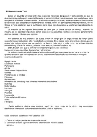 El Desintoxicante Total

     Existe un acuerdo universal entre los curadores naturistas del pasado y del presente, de que la
desintoxicación del cuerpo es probablemente el hecho individual más importante que puede hacer para
recuperar o mantener su buena salud. La desintoxicación (purificación) es el tema central unificador de
la historia de este extraordinario tratamiento de hierbas. Todos los participantes más importantes, desde
Ojibwa a Flora, sostienen que la purificación es la clave para la curación y una larga yiqa rebosante de
salud.
     La mayoría de los agentes limpiadores se usan por un breve período de tiempo. Además, la
mayoría de los agentes limpiadores tienen algunos desagradables efectos secundarios, generalmente
dolor de cabeza y náusea, por ejemplo.

    Flor-Essence es muy diferente. Se puede tomar sin peligro por un largo período de tiempo (para
una enfermedad activa) con sólo resultados beneficiosos. Si se desea como preventivo o tónico, puede
usarse sin peligro alguno por un período de tiempo más largo o más corto. No existen efectos
secundarios y puede ser tomado junto con otras terapias, convencionales o no.
    El Dr. Brusch cree que la fórmula tiene realmente poder para identificar
toxinas concretas, reunirlas, deshacerlas y eliminarlas.
    Un sistema desintoxicado fortalece el sistema inmunológico, que puede ser en parte la razón de
que Flor-Essence sea considerado tan eficaz; no sólo contra el cáncer sino contra otras múltiples
enfermedades como:

Hipoglucemia
Esclerosis múltiple
Parkinsons
Artritis
Síndrome de fatiga crónica
Ulceras
Problemas de la tiroides
Fibromas
Hemorroides
Problemas de próstata y vías urinarias Problemas circulatorios
Diabetes
Malignidades
Insomnio
Verrugas
Psoriasis
Impotencia
Enfermedad de Alzheimer
Asma
y alergias.

    ¿Existe evidencia clínica para sostener esto? No, pero como se ha dicho, hay numerosos
testimonios certificados sumamente convincentes. (Ver el Apéndice).


Otros beneficios posibles de Flor-Essence son:

1. Calma el cuerpo, porque es un sedante natural.
2. Disminuye el dolor y puede eliminarlo totalmente en muchos casos.
   graves. .
 