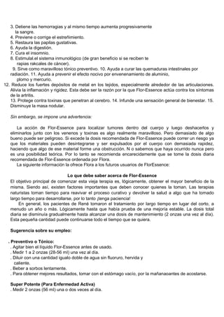 3. Detiene las hemorragias y al mismo tiempo aumenta progresivamente
      la sangre.
   4. Previene o corrige el estreñimiento.
   5. Restaura las papilas gustativas.
   6. Ayuda la digestión.
   7. Cura el insomnio.
   8. Estimulal.el sistema inmunológico (de gran beneficio si se reciben te
       rapias rakcales de cáncer).
    9. Sirve como maravilloso tónico preventivo. 10. Ayuda a curar las quemaduras intestinales por
   radiación. 11. Ayuda a prevenir el efecto nocivo por envenenamiento de aluminio,
       plomo y mercurio.
12. Reduce los fuertes depósitos de metal en los tejidos, especialmente alrededor de las articulaciones.
   Alivia la inflamación y rigidez. Esta debe ser la razón por la que Flor-Essence actúa contra los síntomas
   de la artritis.
   13. Protege contra toxinas que penetran al cerebro. 14. Infunde una sensación general de bienestar. 15.
   Disminuye la masa nodular.

   Sin embargo, se impone una advertencia:

       La acción de Flor-Essence para localizar tumores dentro del cuerpo y luego deshacerlos y
   eliminarlos junto con los venenos y toxinas es algo realmente maravilloso. Pero demasiado de algo
   bueno puede ser peligroso. Si excede la dosis recomendada de Flor-Essence puede correr un riesgo ya
   que los materiales pueden desintegrarse y ser expulsados por el cuerpo con demasiada rapidez,
   haciendo que algo de ese material forme una obstrucción. N o sabemos que haya ocurrido nunca pero
   es una posibilidad teórica. Por lo tanto se recomienda encarecidamente que se tome la dosis diaria
   recomendada de Flor-Essence ordenada por Flora.
       La siguiente información la ofrece Flora a los futuros usuarios de FlorEssence:

                                Lo que debe saber acerca de Flor-Essence
   El objetivo principal de comenzar esta vieja terapia es, lógicamente, obtener el mayor beneficio de la
   misma. Siendo así, existen factores importantes que deben conocer quienes la toman. Las terapias
   naturistas toman tiempo para reavivar el proceso curativo y devolver la salud a algo que ha tomado
   largo tiempo para desarrollarse, por lo tanto ¡tenga paciencia!
        En general, los pacientes de René tomaron el tratamiento por largo tiempo en lugar del corto, a
   menudo un año o más. Lógicamente hasta que había prueba de una mejoría estable. La dosis total
   diaria se disminuía gradualmente hasta alcanzar una dosis de mantenimiento (2 onzas una vez al día).
   Esta pequeña cantidad puede continuarse todo el tiempo que se quiera.

   Sugerencia sobre su empleo:

  . Preventivo o Tónico:
    . Agitar bien el líquido Flor-Essence antes de usado.
    . Medir 1 a 2 onzas (28-56 mI) una vez al día.
    . Diluir con una cantidad igualo doble de agua sin fluoruro, hervida y
      caliente.
    . Beber a sorbos lentamente.
    . Para obtener mejores resultados, tomar con el estómago vacío, por la mañanaoantes de acostarse.

   Super Potente (Para Enfermedad Activa)
   . Medir 2 onzas (56 mI) una o dos veces al día.
 