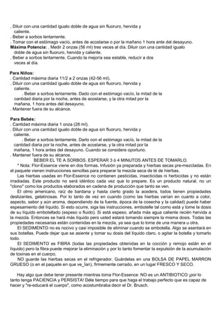 . Diluir con una cantidad igualo doble de agua sin fluoruro, hervida y
   caliente.
. Beber a sorbos lentamente.
. Tomar con el estómago vacío, antes de acostarse o por la mañano 1 hora ante del desayuno.
Máxima Potencia: . Medir 2 onzas (56 mI) tres veces al día. Diluir con una cantidad igualo
   doble de agua sin fluoruro, hervida y caliente.
. Beber a sorbos lentamente. Cuando la mejoría sea estable, reducir a dos
   veces al día.

Para Niños:
. Cantidad máxima diaria 11/2 a 2 onzas (42-56 mI).
. Diluir con una cantidad igualo doble de agua sin fluoruro, hervida y
  caliente.
        . Beber a sorbos lentamente. Dado con el estómago vacío, la mitad de la
  cantidad diaria por la noche, antes de acostarse, y la otra mitad por la
  mañana, 1 hora antes del desayuno.
. Mantener fuera de su alcance.

Para Bebés:
. Cantidad máxima diaria 1 onza (28 mI).
. Diluir con una cantidad igualo doble de agua sin fluoruro, hervida y
   caliente.
        . Beber a sorbos lentamente. Darlo con el estómago vacío, la mitad de la
   cantidad diaria por la noche, antes de acostarse, y la otra mitad por la
   mañana, 1 hora antes del desayuno. Cuando se considere oportuno.
. Mantener fuera de su alcance.
              BEBER EL TE A SORBOS. ESPERAR 3 ó 4 MINUTOS ANTES DE TOMARLO.
     * Nota: Flor-Essence viene en dos formas. Infusión ya preparada y hierbas secas pre-mezcladas. En
el paquete vienen instrucciones sencillas para preparar la mezcla seca de té de hierbas.
     Las hierbas usadas en Flor-Essence no contienen pesticidas, insecticidas ni herbicidas y no están
irradiadas. Este producto no será idéntico cada vez que lo prepare. Es un producto natural, no un
"clono" como los productos elaborados en cadena de producción que tanto se ven.
     El olmo americano, raíz de bardana y hasta cierto grado la acedera, todos tienen propiedades
deslizantes, gelatinosas. Por lo tanto de vez en cuando (como las hierbas varían en cuanto a color,
aspecto, sabor y aún aroma, dependiendo de la fuente, época de la cosecha y la calidad) puede haber
espesamiento del líquido. Si esto ocurre, siga las instrucciones, embotelle tal como está y tome la dosis
de su líquido embotellado (espeso o fluido). Si está espeso, añada más agua caliente recién hervida a
la mezcla. Entonces se hará más líquido pero usted estará tomando siempre la misma dosis. Todas las
propiedades necesarias están contenidas en la mezcla, ya sea que lo tome de una manera u otra.
     El SEDIMENTO no es nocivo y casi imposible de eliminar cuando se embotella. Algo se asentará en
sus botellas. Puede dejar que se asiente y tomar su dosis del líquido claro, o agitar la botella y tomarlo
todo.
     El SEDIMENTO es FIBRA (todas las propiedades obtenidas en la cocción y remojo están en el
líquido) pero la fibra puede mejorar la eliminación y por lo tanto fomentar la expulsión de la acumulación
de toxinas en el cuerpo.
     NO guarde las hierbas secas en el refrigerador. Guárdelas en una BOLSA DE PAPEL MARRON
GRUESO (o en el paquete en que ve_Ían), firmemente cerrado, en un lugar FRESCO Y SECO.

    Hay algo que debe tener presente mientras toma Flor-Essence: NO es un ANTIBIOTICO ¡por lo
tanto tenga PACIENCIA y PERSISTA! Déle tiempo para que haga el trabajo perfecto que es capaz de
hacer y "re-educará el cuerpo", como acostumbraba decir el Dr. Brusch.
 
