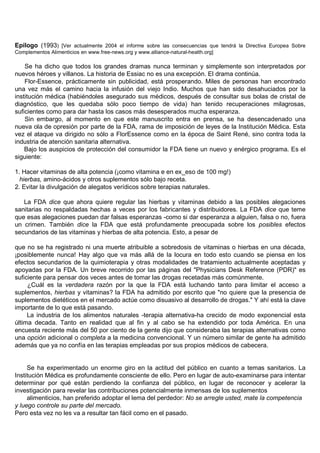 Epílogo (1993) [Ver actualmente 2004 el informe sobre las consecuencias que tendrá la Directiva Europea Sobre
Complementos Alimenticios en www.free-news.org y www.alliance-natural-health.org]

    Se ha dicho que todos los grandes dramas nunca terminan y simplemente son interpretados por
nuevos héroes y villanos. La historia de Essiac no es una excepción. El drama continúa.
    Flor-Essence, prácticamente sin publicidad, está prosperando. Miles de personas han encontrado
una vez más el camino hacia la infusión del viejo Indio. Muchos que han sido desahuciados por la
institución médica (habiéndoles asegurado sus médicos, después de consultar sus bolas de cristal de
diagnóstico, que les quedaba sólo poco tiempo de vida) han tenido recuperaciones milagrosas,
suficientes como para dar hasta los casos más desesperados mucha esperanza.
    Sin embargo, al momento en que este manuscrito entra en prensa, se ha desencadenado una
nueva ola de opresión por parte de la FDA, rama de imposición de leyes de la Institución Médica. Esta
vez el ataque va dirigido no sólo a FlorEssence como en la época de Saint René, sino contra toda la
industria de atención sanitaria alternativa.
    Bajo los auspicios de protección del consumidor la FDA tiene un nuevo y enérgico programa. Es el
siguiente:

1. Hacer vitaminas de alta potencia (¡como vitamina e en ex_eso de 100 mg!)
  hierbas, amino-ácidos y otros suplementos sólo bajo receta.
2. Evitar la divulgación de alegatos verídicos sobre terapias naturales.

   La FDA dice que ahora quiere regular las hierbas y vitaminas debido a las posibles alegaciones
sanitarias no respaldadas hechas a veces por los fabricantes y distribuidores. La FDA dice que teme
que esas alegaciones puedan dar falsas esperanzas -como si dar esperanza a alguien, falsa o no, fuera
un crimen. También dice la FDA que está profundamente preocupada sobre los posibles efectos
secundarios de las vitaminas y hierbas de alta potencia. Esto, a pesar de

que no se ha registrado ni una muerte atribuible a sobredosis de vitaminas o hierbas en una década,
¡posiblemente nunca! Hay algo que va más allá de la locura en todo esto cuando se piensa en los
efectos secundarios de la quimioterapia y otras modalidades de tratamiento actualmente aceptadas y
apoyadas por la FDA. Un breve recorrido por las páginas del "Physicians Desk Reference (PDR)" es
suficiente para pensar dos veces antes de tomar las drogas recetadas más comúnmente.
     ¿Cuál es la verdadera razón por la que la FDA está luchando tanto para limitar el acceso a
suplementos, hierbas y vitaminas? la FDA ha admitido por escrito que "no quiere que la presencia de
suplementos dietéticos en el mercado actúe como disuasivo al desarrollo de drogas." Y ahí está la clave
importante de lo que está pasando.
     La industria de los alimentos naturales -terapia alternativa-ha crecido de modo exponencial esta
última decada. Tanto en realidad que al fin y al cabo se ha extendido por toda América. En una
encuesta reciente más del 50 por ciento de la gente dijo que consideraba las terapias alternativas como
una opción adicional o completa a la medicina convencional. Y un número similar de gente ha admitido
además que ya no confía en las terapias empleadas por sus propios médicos de cabecera.


     Se ha experimentado un enorme giro en la actitud del público en cuanto a temas sanitarios. La
Institución Médica es profundamente consciente de ello. Pero en lugar de auto-examinarse para intentar
determinar por qué están perdiendo la confianza del público, en lugar de reconocer y acelerar la
investigación para revelar las contribuciones potencialmente inmensas de los suplementos
     alimenticios, han preferido adoptar el lema del perdedor: No se arregle usted, mate la competencia
y luego controle su parte del mercado.
Pero esta vez no les va a resultar tan fácil como en el pasado.
 