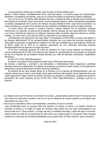 Lo que estamos viendo hoy es similar, pero no igual, al clamor público para
apoyar a René Caisse. Indudablemente tenía, para esa época, un enorme apoyo de profesionales,
pacientes y ciudadanos conscientes, pero en su mayoría el público en general se mostró indiferente.
     Hoy ya no es así. El público está abriendo los ojos. La gente de todo el planeta está poniendo en
tela de juicio la autoridad, como nunca antes. Vemos sistemas políticos, antes considerados insensibles
.al cambio, desaparecer de la noche a la mañana. Europa Oriental es libre. Cayó el muro de Berlín. La
Unión Soviética ya no existe. Por primera vez hay verdadera p'osibilidad de paz en el Medio Oriente.
     La forma como nos vemos a nosotros mismos, nuestra relación con el ambiente, nuestras
instituciones -en resumen, la esencia de la realidad- está en proceso de una nueva definición. Al entrar
a un nuevo milenario los sistemas de antiguas creencias están muriendo; algunos lo llaman un cambio
modelo, un nuevo orden. Una cosa es cierta, es tremendo lo que está en juego.
     ¿Prevalecerán los defensores del viejo orden? ¿Conseguirá la FDA limitar el acceso del público a
las terapias alternativas? Si los acontecimientos recientes dan una pauta del eventual resultado de
anticuadas burocracias, la respuesta es negativa. Es más que probable que lo que estamos viendo con
el último asalto de la FDA es el esfuerzo agonizante de una institución anticuada tratando
desesperadamente de sobrevivir en lugar de servir.
     Ya se han movilizado decenas de miles de personas en todo el país tratando de bloquear las
nuevas ordenanzas de la FDA. Sus voces se han dejado oir. Actualmente se ha propuesto un proyecto
de ley en el Senado de los Estados Unidos llamado Ley 1993 de Sanidad y Educación, Suplemento
Alimenticio.
     (S.784. H.R. 1709, Hatch/Richardson).
     En efecto, el proyecto de ley limitará el poder que la FDA tiene para regular
las hierbas y vitaminas y permitirá a los fabricantes o distribuidores hacer alegaciones sanitarias
verídicas sobre los suplementos. Su objetivo es preservar su derecho a tener acceso a los suplementos
alimenticios y toda la información verídica sobre sus beneficios.
     El proyecto de ley tiene amplio apoyo en el Senado y en la Cámara de Representantes, pero de
ninguna manera es un hecho consumado. ¡Gran parte del futuro del proyecto de ley depende de lo que
usted haga ahora! Haga conocer su opinión. Escriba a su senador o congresista y dígales que quiere la
aprobación del nuevo proyecto de ley (S.784 H.R. 1709, Hatch/Richardson). ¡Averigue cual es su
postura!




Los Ojibwa creen que la historia no es lineal sino circular. ¿Quizás ellos tuvieran razón? El amanecer de
 una nueva era está sobre nosotros, una era en que la sabiduría de nuestro pasado no tan lejano será
 descubierta de nuevo. Una
era en que la naturaleza vuelve a ser respetada y venerada, en que la curación
  sea considerada como un proceso total que abarque el cuerpo, la mente y el espíritu. Donde se
 conceda al misterio y la magia un lugar en nuestras vidas donde una vez más comprendamos que
 somos parte de un "Gran Espíritu", el origen de todo, la realidad indivisible y última de todo el universo.
 Usted puede ser parte de la vanguardia de esta nueva era; puede ayudar a introducirla. Sólo necesita
 ampliar sus miras ante las infinitas posibilidades de su propia vida y el "Gran Espíritu" que lo mantiene.

                                               Vaya con Dios
 