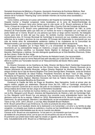 Sociedad Americana de Médicos y Cirujanos, Asociación Americana de Escritores Médicos, Real
Academia de Medicina, Club Tufts de Boston, Club Sto Lawrence Gridiron, Instituto Huxley, y es un
director de la Fundación "Hearing Dog" como también miembro de muchas otras sociedades y
asociaciones.
     Como médico, pertenece al cuerpo administrativo del Hospital de Cambridge, Hospital Santa María,
Hospital Central y Hospital Longwood, todos localizados en la zona de Boston/Cambridge de
Massachussetts. Aunquen tiene poco tiempo para la vida social, el Dr. Brusch pertenece al Club de
Tenis y Criquet de Longwood, Club de Tenis de Shady Hills y Country Club del Condado de Nashua.
     Al s_leccionar al Dr. Brusch como galardonado para el "Premio Humanitario" de 1981, la Junta
Directiva de Post-Gazette sabía que éste era un hombre de honor e integridad con una historia que
podía hablar por sí misma. Brusch es una persona que tiene un largo camino recorrido. Ha trabajado
mucho para tener el éxito del que hoy goza. Ha recibido muchas menciones honoríficas por su
extraordinaria obra. El Concejo Municipal de Cambridge lo reconoció por sus notables servicios a los
enfermos de la ciudad y alumnos de sus escuelas. El Consejo del Gobernador lo recomendó por sus
más de treinta años de sobresaliente asistencia médica a los ciudadanos de la Comunidad de
Massachussetts y por sus logros profesionales y obra filantrópica de calibre excepcional.
     Fue armado Caballero por el Papa Pablo VI y la Universidad de Mayaguez, Puerto Rico, lo
recomendó por su sobresaliente trabajo en medicina y cirugía como también por su liderazgo en la
investigación médica cientifica. La Sociedad Dante Alighieri lo distinguió por sus contribuciones
literarias, filantrópicas y médicas. Ha sido distinguido igualmente por el Club Benéfico Shamrock, Orden
de San Lázaro, Orden de San Jorge.
Ha participado varias veces en el Comité de Premios de Histradut Israel y fue recomendado
" por el "Recobre la salud en forma Natural"(Get well naturally) por Linda Clark. El Dr. Robert C.
Atkins le confirió una "honorable mención en el "Descubrimientos del Doctor Atkins sobre
   Nutrición."
     Es Director Honorario de los Huérfanos de Italia, Director del Banco North Cambridge Cooperative
Bank, antiguo Presidente, actual Director de Don Orione Home, (E.Boston). Director Honorario de la
famosa Asociación de Distrofia Muscular, antiguo Director Regional de Alumnos Médicos de Tufts,
antiguo Síndico de la Caja de Ahorros Brighton Five Cents Savings Bank, Presidente, Junta de Síndicos
del Hospital de Bienestar de Salud Pública, Presidente Honorario de Boys' Town of Italy, Antiguo
Presidente de Programa, Facultad de Medicina de Tufts, Hombre del Año Honorario 1934, Antiguo V.P.
de la Sociedad Dante Alighieri, Miembro Honorario del Club de Talento Irlandés y Hombre del Año
Honorario de la Sociedad Benéfica de Shamrock.
     Construyó la Capilla del Niño de Praga en Brookline, New Hampshire, fundó el primer plan de
seguro médico pagado por adelantado, Electrical Union No.103, 1955 en Cambridge, distribuyó la
primera inyección comercial de la vacuna del polio en los Estados Unidos y es fundador de la primera
clínica médica de la Orden de San Jorge en el Hemisferio Occidental.
     El Dr. Brusch es un hombre de muchos méritos y su vida privada ha sido también muy feliz. Se casó
con la Dra. Margaret Lynch Brusch, directora del Departamento de Historia y latín de Cambridge High.
La Dra. Margaret Lynch Brusch fue una persona muy conocida cuyos antecedentes fueron casi tan
gloriosos como los de su esposo. Falleció en 19f:}6. Recientemente el Dr. Brusch ha vuelto a contraer
matrimonio. Su actual esposa, Glendora J ane MacKenzie, es tan encantadora como bella.
Tiene un hijo, el Dr. John L.Brusch, y una hija, Mary Elizabeth Brusch Mulkeen.
El Dr. Brusch personifica lo que América es. Su éxito es producto de arduo trabajo - su
reconocimiento es el resultado directo de la dedicación a la humanidad, y el amor a su familia es algo
congénito. La simpatía que irradia es auténtica y muchos se han beneficiado de su enfoque inteligente
sobre las muchas enfermedades que de vez en cuando nos afectan.
Conocer al Dr. Brusch es una experiencia - lo fue para mí y la impresión que tuve fue que
se trataba de una persona única, con la que uno se encuentra una vez en la vida.
El juramento que prestó hace medio siglo ha creado un gigante, del que se escribe en his
toria. Indudablemente el Dr. Brusch es un filántropo per se.
 