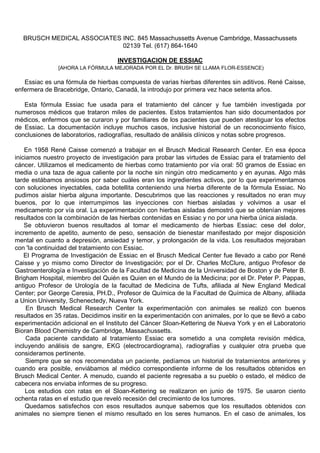 BRUSCH MEDICAL ASSOCIATES INC. 845 Massachussetts Avenue Cambridge, Massachussets
                             02139 Tel. (617) 864-1640

                                    INVESTIGACION DE ESSIAC
               [AHORA LA FÓRMULA MEJORADA POR EL Dr. BRUSH SE LLAMA FLOR-ESSENCE)

   Essiac es una fórmula de hierbas compuesta de varias hierbas diferentes sin aditivos. René Caisse,
enfermera de Bracebridge, Ontario, Canadá, la introdujo por primera vez hace setenta años.

   Esta fórmula Essiac fue usada para el tratamiento del cáncer y fue también investigada por
numerosos médicos que trataron miles de pacientes. Estos tratamientos han sido documentados por
médicos, enfermos que se curaron y por familiares de los pacientes que pueden atestiguar los efectos
de Essiac. La documentación incluye muchos casos, inclusive historial de un reconocimiento físico,
conclusiones de laboratorios, radiografías, resultado de análisis clínicos y notas sobre progresos.

    En 1958 René Caisse comenzó a trabajar en el Brusch Medical Research Center. En esa época
iniciamos nuestro proyecto de investigación para probar las virtudes de Essiac para el tratamiento del
cáncer. Utilizamos el medicamento de hierbas como tratamiento por vía oral: 50 gramos de Essiac en
media o una taza de agua caliente por la noche sin ningún otro medicamento y en ayunas. Algo más
tarde estábamos ansiosos por saber cuáles eran los ingredientes activos, por lo que experimentamos
con soluciones inyectables, cada botellita conteniendo una hierba diferente de la fórmula Essiac. No
pudimos aislar hierba alguna importante. Descubrimos que las reacciones y resultados no eran muy
buenos, por lo que interrumpimos las inyecciones con hierbas aisladas y volvimos a usar el
medicamento por vía oral. La experimentación con hierbas aisladas demostró que se obtenían mejores
resultados con la combinación de las hierbas contenidas en Essiac y no por una hierba única aislada.
    Se obtuvieron buenos resultados al tomar el medicamento de hierbas Essiac: cese del dolor,
incremento de apetito, aumento de peso, sensación de bienestar manifestado por mejor disposición
mental en cuanto a depresión, ansiedad y temor, y prolongación de la vida. Los resultados mejoraban
con 'la continuidad del tratamiento con Essiac.
    El Programa de Investigación de Essiac en el Brusch Medical Center fue llevado a cabo por René
Caisse y yo mismo como Director de Investigación; por el Dr. Charles McClure, antiguo Profesor de
Gastroenterología e Investigación de la Facultad de Medicina de la Universidad de Boston y de Peter B.
Brigham Hospital, miembro del Quién es Quien en el Mundo de la Medicina; por el Dr. Peter P. Pappas,
antiguo Profesor de Urología de la facultad de Medicina de Tufts, afiliada al New England Medical
Center; por George Ceresia, PH.D., Profesor de Química de la Facultad de Química de Albany, afiliada
a Union University, Schenectedy, Nueva York.
     En Brusch Medical Research Center la experimentación con animales se realizó con buenos
resultados en 35 ratas. Decidimos insitir en la experimentación con animales, por lo que se llevó a cabo
experimentación adicional en el Instituto del Cáncer Sloan-Kettering de Nueva York y en el Laboratorio
Bioran Blood Chemistry de Cambridge, Massachussetts.
     Cada paciente candidato al tratamiento Essiac era sometido a una completa revisión médica,
incluyendo análisis de sangre, EKG (electrocardiograma), radiografías y cualquier otra prueba que
consideramos pertinente.
     Siempre que se nos recomendaba un paciente, pedíamos un historial de tratamientos anteriores y
cuando era posible, enviábamos al médico correspondiente informe de los resultados obtenidos en
Brusch Medical Center. A menudo, cuando el paciente regresaba a su pueblo o estado, el médico de
cabecera nos enviaba informes de su progreso.
    Los estudios con ratas en el Sloan-Kettering se realizaron en junio de 1975. Se usaron ciento
ochenta ratas en el estudio que reveló recesión del crecimiento de los tumores.
    Quedamos satisfechos con esos resultados aunque sabemos que los resultados obtenidos con
animales no siempre tienen el mismo resultado en los seres humanos. En el caso de animales, los
 