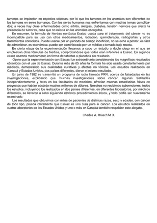 tumores se implantan en especies selectas, por lo que los tumores en los animales son diferentes de
los tumores en seres humanos. Con los seres humanos nos enfrentamos con muchos temas complica-
dos; a veces hay otras enfermedades como artritis, alergias, diabetes, tensión nerviosa que afecta la
presencia de tumores, cosa que no existía en los animales escogidos.
    En resumen, la fórmula de hierbas no-tóxica Essiac usada para el tratamiento del cáncer no es
incompatible para su uso con otros medicamentos, radiación, quimioterapia, radiografías y otros
tratamientos conocidos. Puede usarse por un período de tiempo indefinido, no se echa a perder, es fácil
de administrar, es económica, puede ser administrada por un médico o tomada bajo receta.
    En cierta etapa de la experimentación llevamos a cabo un estudio a doble ciego en el que se
empleaban otras fórmulas de hierbas, comprobándose que todas eran inferiores a Essiac. En algunos
casos usamos medicamento en forma de tabletas o placebos sin resultado.
    Opino que la experimentación con Essiac fue extraordinaria considerando los magníficos resultados
obtenidos con el uso de Essiac. Durante más de 65 años la fórmula ha sido usada constantemente por
médicos, demostrando sus cualidades curativas y efectos no tóxicos. Los estudios realizados en
Canadá y Estados Unidos, dos países diferentes, dieron el mismo resultado.
    En junio de 1982 se transmitió un programa de radio llamado PRN, acerca de falsedades en las
investigaciones, explicando que muchas investigaciones sobre cáncer, algunas realizadas
independientemente y otras en las facultades de medicina, ofrecían muchas estadísticas falsas en
proyectos que habían costado muchos millones de dólares. Nosotros no recibimos subvenciones; todos
los estudios, incluyendo los realizados en dos países diferentes, en diferentes laboratorios, por médicos
diferentes, se llevaron a cabo siguiendo estrictos procedimientos éticos, y todo podía ser nuevamente
examinado.
    Los resultados que obtuvimos con miles de pacientes de distintas razas, sexo y edades, con cáncer
de todo tipo, prueba claramente que Essiac es una cura para el cáncer. Los estudios realizados en
cuatro laboratorios de los Estados Unidos y uno o más en Canadá también respaldan este alegato.

                                                       Charles A. Brusch M.D.
 