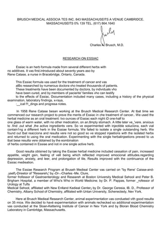 BRUSCH MEDICAL ASSOCIA TES INC. 843 MASSACHUSElTS A VENUE CAMBRIDCE.
                     MASSACHUSElTS 0% 139 TEL. (617) 864.1640




                                                          Charles A. Brusch, M.D.



                                       RESEARCH ON ESSIAC

     Essiac is an herb formula made from several different herbs with
no additives. It vas first.introduced about seventy years aso by
Rene Catase, a nurse in Bracebridge, Ontario, Canada.

     This Essiac formula vas used for the treatment of cancer and vas
     alBo researched by numerous doctora vho treated thousands of patients.
     These treatments have been documented by doctora, by individuals vho
     have been cured, and by members of paciente' families vho can testify
     to the effects of Essiac. Documentation included many cases, including a history of the physical
examination, laboratory findings, x-raya,
     :__ical f1_dings and progresa notes.

       In 1958 Rene Catase besan working at the Brusch Medical Research Center. At tbat time we
commenced our research project to preve the merits of Essiac in che treatment of cancer.. We used the
herbal medicine as an oral treatment: tvo ounces of Essiac each night iD one-half to
one glass of warm water, with no other medication, on an.8mpty stomach. A little later ve_'vere. anxious
to .find ,out what ,the active ingredients vere. So ve experimented with injectible soluciona, each vial
contain1ng a different herb in the Essiae formula. We failed to isolate a single outstanding herb. We
found out tbat reacciona and resulta vere not so good so ve stopped injeetions with the isolated herbs
and returned to using the oral medication. Experimenting with the single herbalinjeetions preved to us
tbat bese resulta vere obtained by the eombination
of herbs contained in Essiae and not in one single active herb.

      Good resulta obtsined by taking the Essiae herbal medicine included cessation of pain, increased
appetite, veight gsin, feeling of vell being which reflected improved emocional attitudes.regarding
depression, anxiety, and leer, and prolongation of lile. Results improved with the continuance of the
Essiac medieation.

       The Essiae Research Program at Bruseh Medieal Center vas carried on "by Rene' Caisse-and-
.yself¡-Direetor of "Researeh¡' by.-Dr-.-Charles -Me. Clure,
former frofessor of Gastroenterology and Researeh at Boston University Medical Sehool and Peter B.
Brigham Hospital, a member of Who's Who in World Medicine; by Dr. P. Pappas, former _rofessor of
Urology at Tufts
Medical Sehool, affiliated with New Enlland Kedieal Center¡ by Dr. George Ceresia, lB. D., Professor of
Chemistry, Albany School of Chemistry, affiliated with Untan University, Schenectedy, Nev York.

     Here at Brusch Medieal Research Center, animal experimentation vas condueted vith good resulta
on 35 mice. We decided to havé experimentation with animals rechecked so additional experimentation
vas conducted at the Sloan-Kettering Institute of Cancer in Nev York and by Bloran Blood Chemistry
Laboratory in Cambrldge, Massachusetts.
 