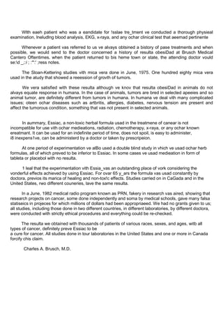 Wlth eaeh patient who was a eandidate for !sslae tre_tment ve conducted a thorough physieal
examination, lneludlng blood analysis, EKG, x-raya, and any ochar clinical test that aeemad pertinente

      Whenever a patient vas referred to us ve alvays obtsined a bistory of pase treatments and when
possible, we would send to the doctor concerned a history of resulta obesiDad at Brusch Medical
Cantero Oftentimes. when the patient returned to bis heme town or state, the attending doctor vould
se:d _;:i ; :"':' ;ress notes.

      The Sloan-Kettering studies vith mica vera done in June, 1975. One hundred eighty mica vera
usad in the atudy that showed a reeession of grovth of tumors.

       We vera satisfied with these resulta although ve knov that resulta obesiDad in animals do not
alvays equate response in humana. In the case of animals, tumors are bred in selected apeeies and so
animal tumor, are definitely different from tumors in humana. In humana ve deal vith many complicated
issues; oteen ochar diseases such as artbritis, allergies, diabetes, nervous tension are present and
affect the tumorous condition, something that vas not present in selected animals.


       In aummary, Essiac, a non-toxic herbal formula usad in the treatmene of canear is not
incompatible for use vith ochar medieations, radiation, chemotherapy, x-raya, or any ochar known
ereatmant. It can be usad for an indefinite period of time, does not spoil, is easy to administer,
i8 inexpens1ve, can be administerd by a doctor or taken by prescripeion.

      At one period of experimentation ve alBo used a double blind study in vhich ve usad ochar herb
formulas, all of which preved to be inferior to Essiac. In some cases ve usad medieation in form of
tableta or placebol with no resulta.

      1 leal that the experimentation vith Essia_vas an outstanding place of vork considering the
vonderful effects achieved by using Essiac. For ovar 65 y_ars the formula vas usad constantly by
doctora, previos its marica of healing and non-tox!c effects. Studies carried on in CaGada and in the
United States, rwo different couneries, lave the same resulta.

       In a June, 1982 medical radio program known as PRN, fakery in research vas aired, showing that
research projects on cancer, some done independently and soma by medical schools, gave many falsa
statiseics in projeces for which millions of dollars had been appropriaeed. We had no grants given to us;
all studies, including those done in two different countries, in different laboratories, by different doctora,
were conducted with strictly ethical procedures and everything could be re-checked.

       The resulta we obtained with thousands of patients of various races, sexes, and ages, witb all
types of cancer, definitely preve Essiac to be
a cure for cancer. All studies done in tour laboratories in the United States and one or more in Canada
forcify chis claim.

       Charles A. Brusch, M.D.
 