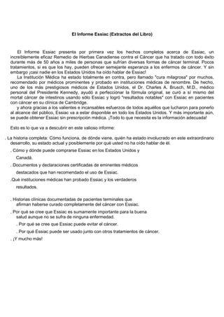 El Informe Essiac (Extractos del Libro)



      El Informe Essiac presenta por primera vez los hechos completos acerca de Essiac, un
  increíblemente eficaz Remedio de Hierbas Canadiense contra el Cáncer que ha tratado con todo éxito
  durante más de 50 años a miles de personas que sufrían diversas formas de cáncer terminal. Pocos
  tratamientos, si es que los hay, pueden ofrecer semejante esperanza a los enfermos de cáncer. Y sin
  embargo ¡casi nadie en los Estados Unidos ha oído hablar de Essiac!
      La Institución Médica ha estado totalmente en contra, pero llamado "cura milagrosa" por muchos,
  recomendado por médicos prominentes y probado en instituciones médicas de renombre. De hecho,
  uno de los más prestigiosos médicos de Estados Unidos, el Dr. Charles A. Brusch, M.D., médico
  personal del Presidente Kennedy, ayudó a perfeccionar la fórmula original, se curó a sí mismo del
  mortal cáncer de intestinos usando sólo Essiac y logró "resultados notables" con Essiac en pacientes
  con cáncer en su clínica de Cambridge.
      y ahora gracias a los valientes e incansables esfuerzos de todos aquéllos que lucharon para ponerlo
  al alcance del público, Essiac va a estar disponible en todo los Estados Unidos. Y más importante aún,
  se puede obtener Essiac sin prescripción médica. ¡Todo lo que necesita es la información adecuada!

  Esto es lo que va a descubrir en este valioso informe:

. La historia completa: Cómo funciona, de dónde viene, quién ha estado involucrado en este extraordinario
   desarrollo, su estado actual y posiblemente por qué usted no ha oído hablar de él.
  . Cómo y dónde puede comprarse Essiac en los Estados Unidos y
     Canadá.
  . Documentos y declaraciones certificadas de eminentes médicos
     destacados que han recomendado el uso de Essiac.
  .Qué instituciones médicas han probado Essiac y los verdaderos
     resultados.

  . Historias clínicas documentadas de pacientes terminales que
     afirman haberse curado completamente del cáncer con Essiac.
  . Por qué se cree que Essiac es sumamente importante para la buena
     salud aunque no se sufra de ninguna enfermedad.
     . Por qué se cree que Essiac puede evitar el cáncer.
     . Por qué Essiac puede ser usado junto con otros tratamientos de cáncer.
  . ¡Y mucho más!
 