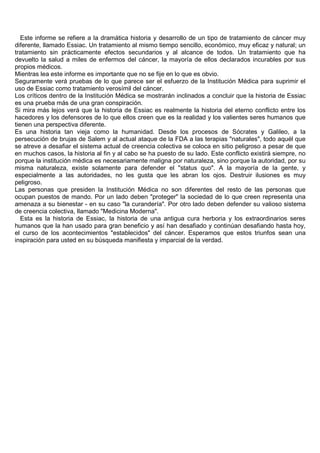 Este informe se refiere a la dramática historia y desarrollo de un tipo de tratamiento de cáncer muy
diferente, llamado Essiac. Un tratamiento al mismo tiempo sencillo, económico, muy eficaz y natural; un
tratamiento sin prácticamente efectos secundarios y al alcance de todos. Un tratamiento que ha
devuelto la salud a miles de enfermos del cáncer, la mayoría de ellos declarados incurables por sus
propios médicos.
Mientras lea este informe es importante que no se fije en lo que es obvio.
Seguramente verá pruebas de lo que parece ser el esfuerzo de la Institución Médica para suprimir el
uso de Essiac como tratamiento verosímil del cáncer.
Los críticos dentro de la Institución Médica se mostrarán inclinados a concluir que la historia de Essiac
es una prueba más de una gran conspiración.
Si mira más lejos verá que la historia de Essiac es realmente la historia del eterno conflicto entre los
hacedores y los defensores de lo que ellos creen que es la realidad y los valientes seres humanos que
tienen una perspectiva diferente.
Es una historia tan vieja como la humanidad. Desde los procesos de Sócrates y Galileo, a la
persecución de brujas de Salem y al actual ataque de la FDA a las terapias "naturales", todo aquél que
se atreve a desafiar el sistema actual de creencia colectiva se coloca en sitio peligroso a pesar de que
en muchos casos, la historia al fin y al cabo se ha puesto de su lado. Este conflicto existirá siempre, no
porque la institución médica es necesariamente maligna por naturaleza, sino porque la autoridad, por su
misma naturaleza, existe solamente para defender el "status quo". A la mayoría de la gente, y
especialmente a las autoridades, no les gusta que les abran los ojos. Destruir ilusiones es muy
peligroso.
Las personas que presiden la Institución Médica no son diferentes del resto de las personas que
ocupan puestos de mando. Por un lado deben "proteger" la sociedad de lo que creen representa una
amenaza a su bienestar - en su caso "la curandería". Por otro lado deben defender su valioso sistema
de creencia colectiva, llamado "Medicina Moderna".
   Esta es la historia de Essiac, la historia de una antigua cura herboria y los extraordinarios seres
humanos que la han usado para gran beneficio y así han desafiado y continúan desafiando hasta hoy,
el curso de los acontecimientos "establecidos" del cáncer. Esperamos que estos triunfos sean una
inspiración para usted en su búsqueda manifiesta y imparcial de la verdad.
 
